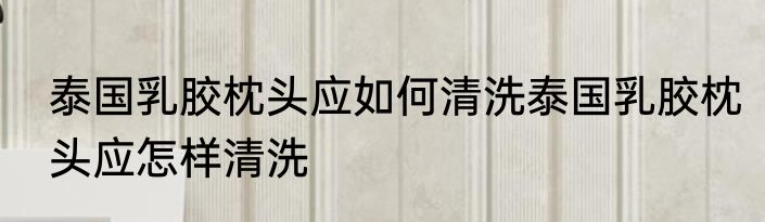 泰国乳胶枕头应如何清洗泰国乳胶枕头应怎样清洗