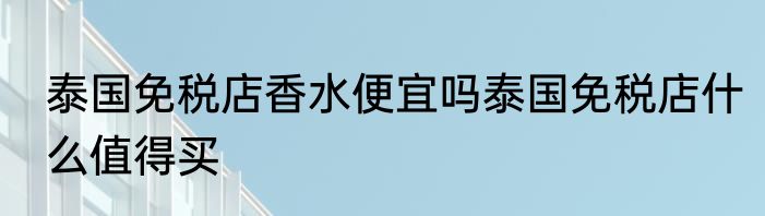 泰国免税店香水便宜吗泰国免税店什么值得买
