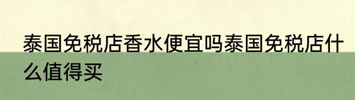 泰国免税店香水便宜吗泰国免税店什么值得买