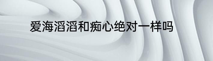 爱海滔滔和痴心绝对一样吗