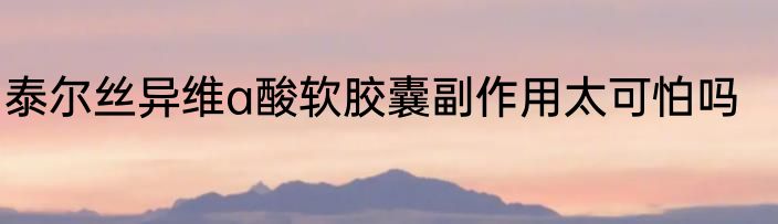 泰尔丝异维a酸软胶囊副作用太可怕吗