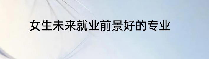 女生未来就业前景好的专业