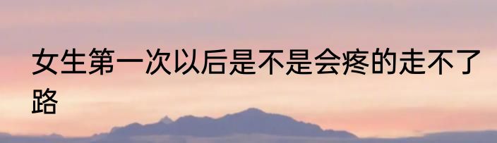 女生第一次以后是不是会疼的走不了路
