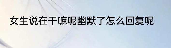 女生说在干嘛呢幽默了怎么回复呢