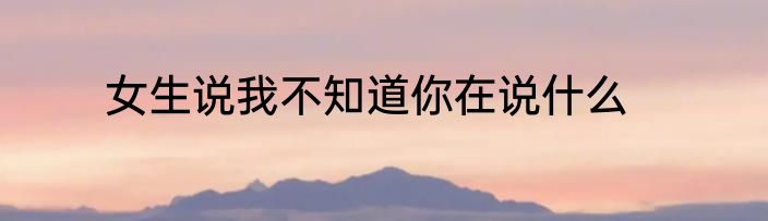 女生说我不知道你在说什么