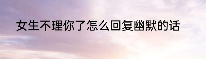 女生不理你了怎么回复幽默的话