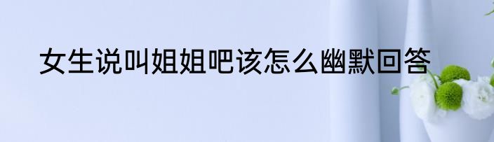 女生说叫姐姐吧该怎么幽默回答