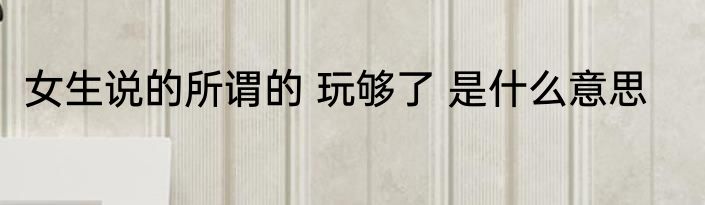 女生说的所谓的 玩够了 是什么意思
