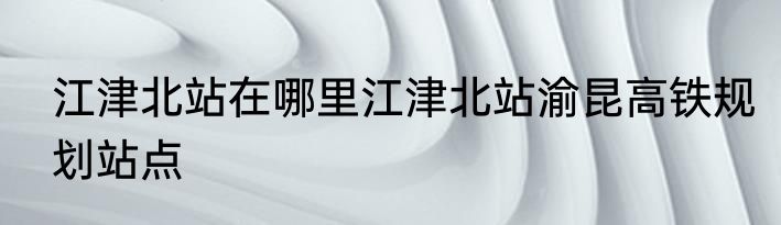 江津北站在哪里江津北站渝昆高铁规划站点
