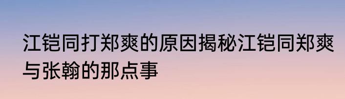 江铠同打郑爽的原因揭秘江铠同郑爽与张翰的那点事