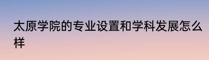太原学院的专业设置和学科发展怎么样