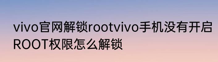 vivo官网解锁rootvivo手机没有开启ROOT权限怎么解锁