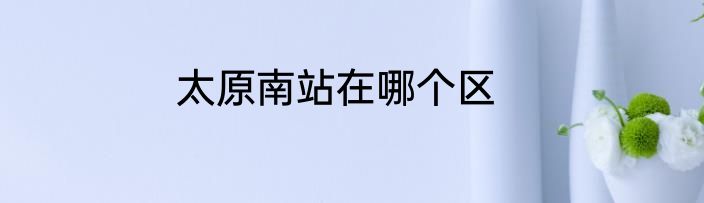 太原南站在哪个区