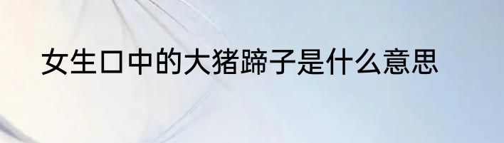 女生口中的大猪蹄子是什么意思