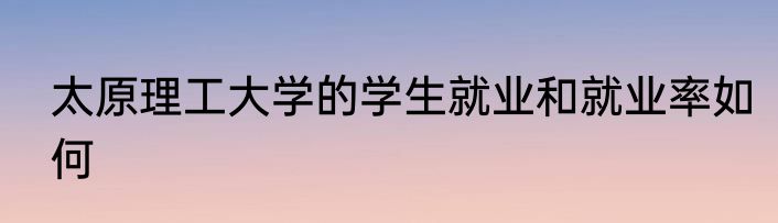 太原理工大学的学生就业和就业率如何