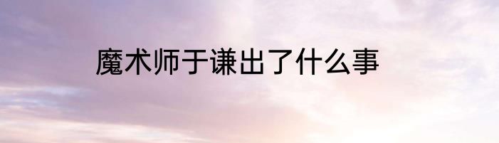 魔术师于谦出了什么事