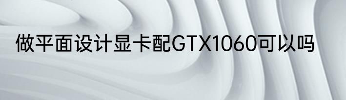 做平面设计显卡配GTX1060可以吗