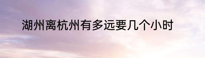 湖州离杭州有多远要几个小时