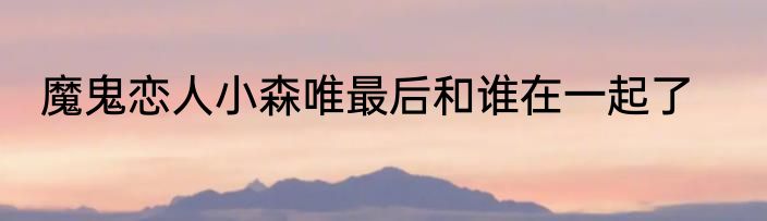 魔鬼恋人小森唯最后和谁在一起了