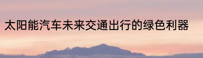 太阳能汽车未来交通出行的绿色利器