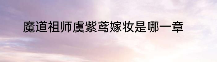 魔道祖师虞紫鸢嫁妆是哪一章