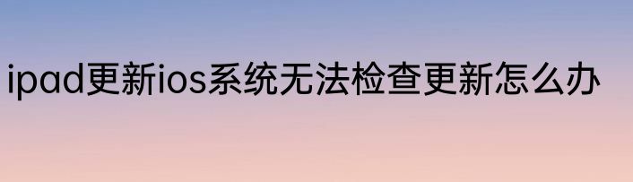 ipad更新ios系统无法检查更新怎么办