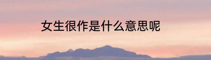 女生很作是什么意思呢