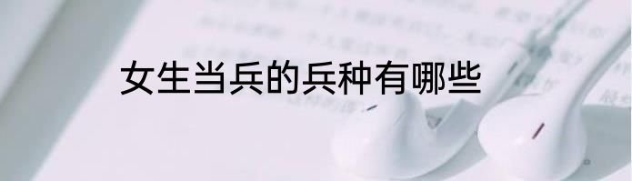 女生当兵的兵种有哪些