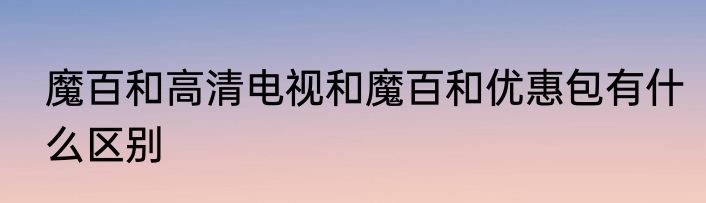魔百和高清电视和魔百和优惠包有什么区别