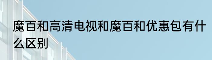 魔百和高清电视和魔百和优惠包有什么区别