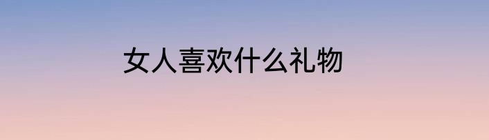 女人喜欢什么礼物