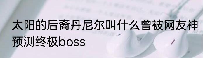 太阳的后裔丹尼尔叫什么曾被网友神预测终极boss