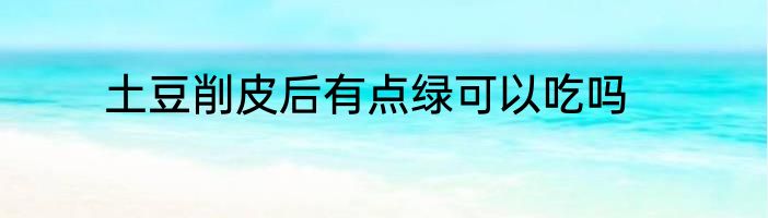 土豆削皮后有点绿可以吃吗