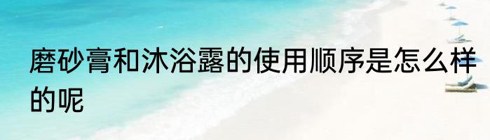磨砂膏和沐浴露的使用顺序是怎么样的呢