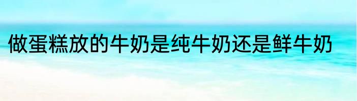 做蛋糕放的牛奶是纯牛奶还是鲜牛奶