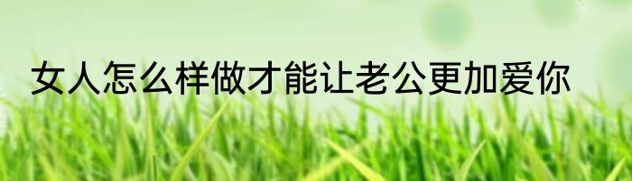 女人怎么样做才能让老公更加爱你