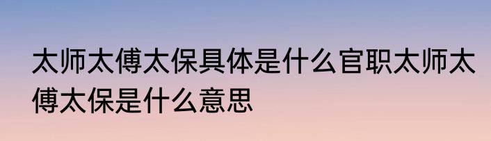 太师太傅太保具体是什么官职太师太傅太保是什么意思