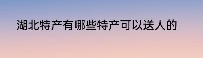 湖北特产有哪些特产可以送人的