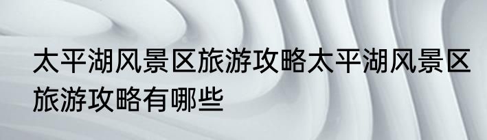 太平湖风景区旅游攻略太平湖风景区旅游攻略有哪些