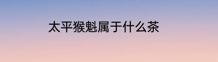 太平猴魁属于什么茶