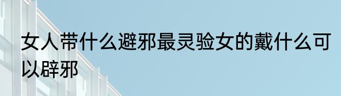 女人带什么避邪最灵验女的戴什么可以辟邪