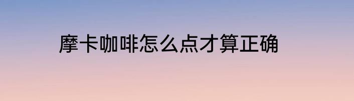 摩卡咖啡怎么点才算正确