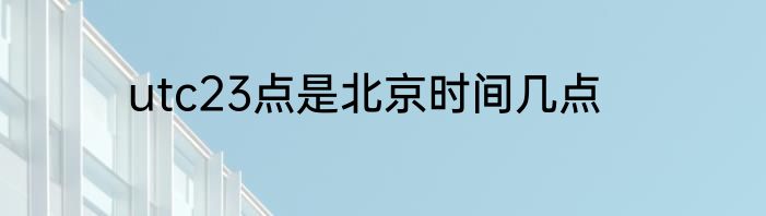 utc23点是北京时间几点