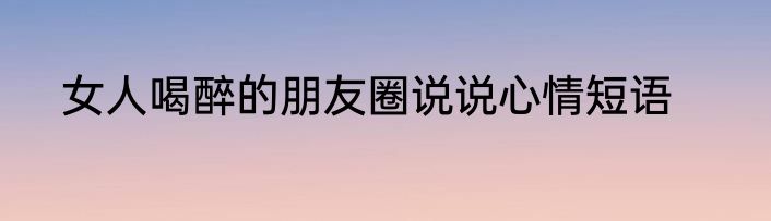 女人喝醉的朋友圈说说心情短语