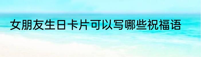 女朋友生日卡片可以写哪些祝福语