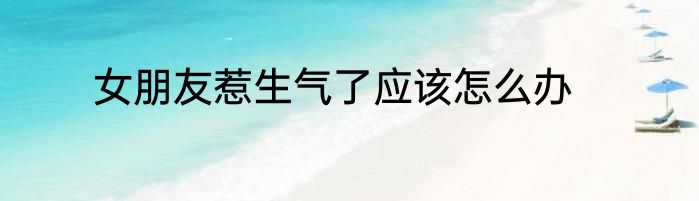 女朋友惹生气了应该怎么办