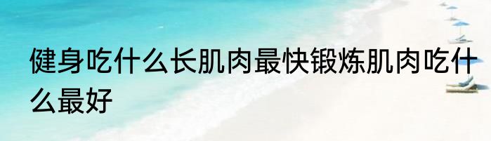 健身吃什么长肌肉最快锻炼肌肉吃什么最好