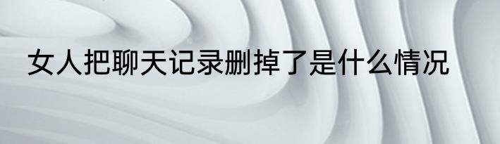 女人把聊天记录删掉了是什么情况