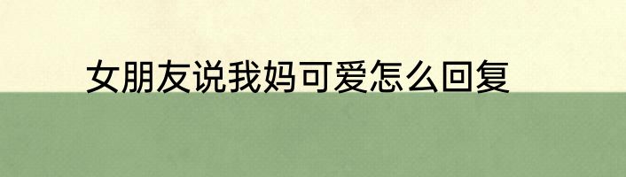 女朋友说我妈可爱怎么回复