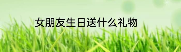 女朋友生日送什么礼物